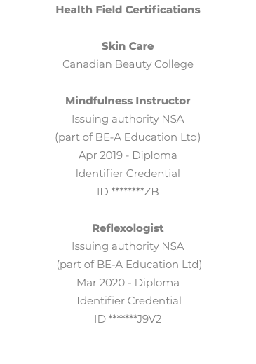 Health Field Certifications Skin Care Canadian Beauty College Mindfulness Instructor Issuing authority NSA (part of BE-A Education Ltd) Apr 2019 - Diploma Identifier Credential ID ********ZB Reflexologist Issuing authority NSA (part of BE-A Education Ltd) Mar 2020 - Diploma Identifier Credential ID *******J9V2 