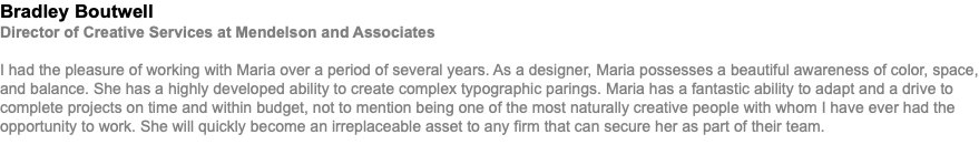 Bradley Boutwell Director of Creative Services at Mendelson and Associates I had the pleasure of working with Maria over a period of several years. As a designer, Maria possesses a beautiful awareness of color, space, and balance. She has a highly developed ability to create complex typographic parings. Maria has a fantastic ability to adapt and a drive to complete projects on time and within budget, not to mention being one of the most naturally creative people with whom I have ever had the opportunity to work. She will quickly become an irreplaceable asset to any firm that can secure her as part of their team.