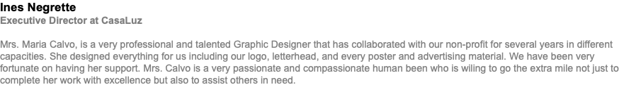 Ines Negrette Executive Director at CasaLuz Mrs. Maria Calvo, is a very professional and talented Graphic Designer that has collaborated with our non-profit for several years in different capacities. She designed everything for us including our logo, letterhead, and every poster and advertising material. We have been very fortunate on having her support. Mrs. Calvo is a very passionate and compassionate human been who is wiling to go the extra mile not just to complete her work with excellence but also to assist others in need.