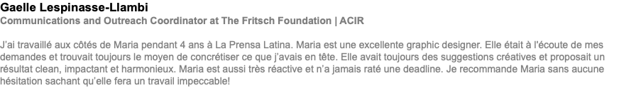 Gaelle Lespinasse-Llambi Communications and Outreach Coordinator at The Fritsch Foundation | ACIR J’ai travaillé aux côtés de Maria pendant 4 ans à La Prensa Latina. Maria est une excellente graphic designer. Elle était à l'écoute de mes demandes et trouvait toujours le moyen de concrétiser ce que j’avais en tête. Elle avait toujours des suggestions créatives et proposait un résultat clean, impactant et harmonieux. Maria est aussi très réactive et n’a jamais raté une deadline. Je recommande Maria sans aucune hésitation sachant qu’elle fera un travail impeccable!