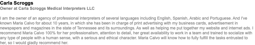 Carla Scroggs Owner at Carla Scroggs Medical Interpreters LLC I am the owner of an agency of professional interpreters of several languages including English, Spanish, Arabic and Portuguese. And I've known Maria Calvo for about 10 years, in which she has been in charge of print advertising with my business cards, advertisement in newspapers and magazines in the state of Tennessee and its surroundings. As well as helping me put together my website and internet ads. I recommend Maria Calvo 100% for her professionalism, attention to detail, her great availability to work in a team and trained to socialize with any type of people with a human sense, with a serious and ethical character. Maria Calvo will know how to fully fulfill the tasks entrusted to her, so I would gladly recommend her.