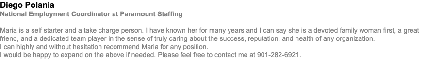 Diego Polania National Employment Coordinator at Paramount Staffing Maria is a self starter and a take charge person. I have known her for many years and I can say she is a devoted family woman first, a great friend, and a dedicated team player in the sense of truly caring about the success, reputation, and health of any organization. I can highly and without hesitation recommend Maria for any position. I would be happy to expand on the above if needed. Please feel free to contact me at 901-282-6921.