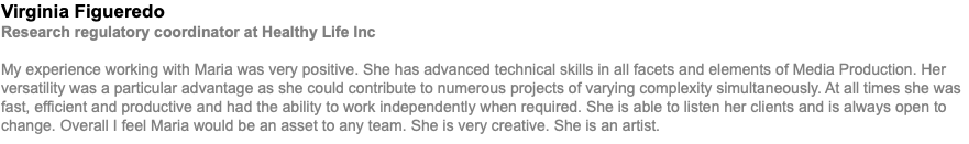 Virginia Figueredo Research regulatory coordinator at Healthy Life Inc My experience working with Maria was very positive. She has advanced technical skills in all facets and elements of Media Production. Her versatility was a particular advantage as she could contribute to numerous projects of varying complexity simultaneously. At all times she was fast, efficient and productive and had the ability to work independently when required. She is able to listen her clients and is always open to change. Overall I feel Maria would be an asset to any team. She is very creative. She is an artist.