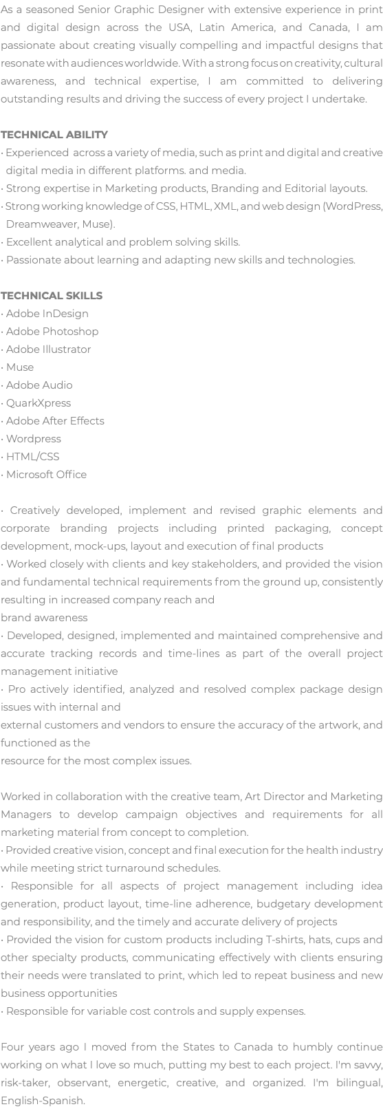 As a seasoned Senior Graphic Designer with extensive experience in print and digital design across the USA, Latin America, and Canada, I am passionate about creating visually compelling and impactful designs that resonate with audiences worldwide. With a strong focus on creativity, cultural awareness, and technical expertise, I am committed to delivering outstanding results and driving the success of every project I undertake. TECHNICAL ABILITY • Experienced across a variety of media, such as print and digital and creative   digital media in different platforms. and media. • Strong expertise in Marketing products, Branding and Editorial layouts. • Strong working knowledge of CSS, HTML, XML, and web design (WordPress,   Dreamweaver, Muse). • Excellent analytical and problem solving skills. • Passionate about learning and adapting new skills and technologies. TECHNICAL SKILLS • Adobe InDesign • Adobe Photoshop • Adobe Illustrator • Muse • Adobe Audio • QuarkXpress • Adobe After Effects • Wordpress • HTML/CSS • Microsoft Office • Creatively developed, implement and revised graphic elements and corporate branding projects including printed packaging, concept development, mock-ups, layout and execution of final products • Worked closely with clients and key stakeholders, and provided the vision and fundamental technical requirements from the ground up, consistently resulting in increased company reach and brand awareness • Developed, designed, implemented and maintained comprehensive and accurate tracking records and time-lines as part of the overall project management initiative • Pro actively identified, analyzed and resolved complex package design issues with internal and external customers and vendors to ensure the accuracy of the artwork, and functioned as the resource for the most complex issues. Worked in collaboration with the creative team, Art Director and Marketing Managers to develop campaign objectives and requirements for all marketing material from concept to completion. • Provided creative vision, concept and final execution for the health industry while meeting strict turnaround schedules. • Responsible for all aspects of project management including idea generation, product layout, time-line adherence, budgetary development and responsibility, and the timely and accurate delivery of projects • Provided the vision for custom products including T-shirts, hats, cups and other specialty products, communicating effectively with clients ensuring their needs were translated to print, which led to repeat business and new business opportunities • Responsible for variable cost controls and supply expenses. Four years ago I moved from the States to Canada to humbly continue working on what I love so much, putting my best to each project. I'm savvy, risk-taker, observant, energetic, creative, and organized. I'm bilingual, English-Spanish. 