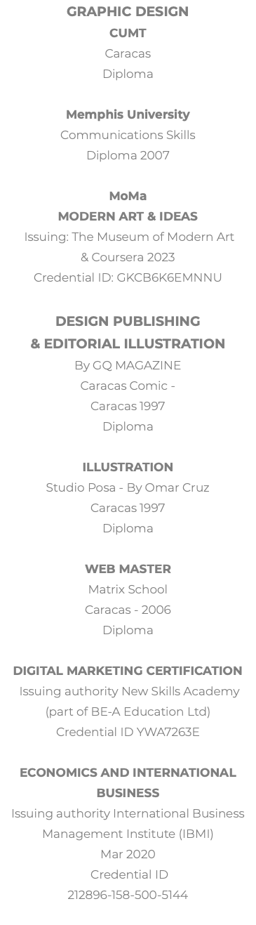 Graphic Design CUMT Caracas Diploma Memphis University Communications Skills Diploma 2007 MoMa Modern Art & Ideas Issuing: The Museum of Modern Art & Coursera 2023 Credential ID: GKCB6K6EMNNU Design Publishing  & Editorial illustration By GQ MAGAZINE Caracas Comic - Caracas 1997 Diploma Illustration Studio Posa - By Omar Cruz Caracas 1997 Diploma Web Master Matrix School Caracas - 2006 Diploma Digital Marketing Certification Issuing authority New Skills Academy (part of BE-A Education Ltd) Credential ID YWA7263E Economics and International Business Issuing authority International Business Management Institute (IBMI) Mar 2020 Credential ID 212896-158-500-5144 