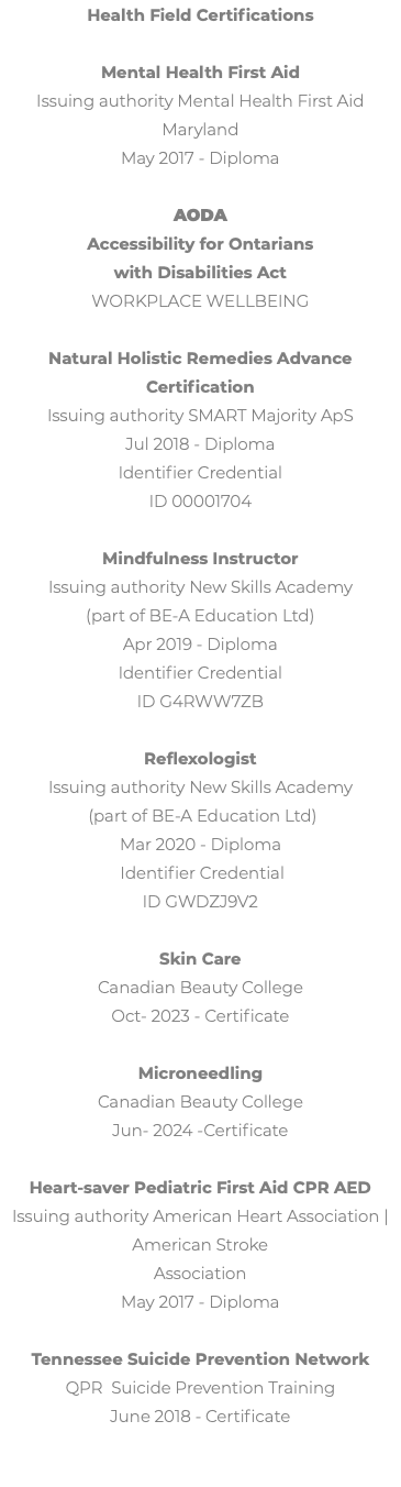 Health Field Certifications Mental Health First Aid Issuing authority Mental Health First Aid Maryland May 2017 - Diploma AODA Accessibility for Ontarians  with Disabilities Act Workplace Wellbeing Natural Holistic Remedies Advance Certification Issuing authority SMART Majority ApS Jul 2018 - Diploma Identifier Credential ID 00001704 Mindfulness Instructor Issuing authority New Skills Academy (part of BE-A Education Ltd) Apr 2019 - Diploma Identifier Credential ID G4RWW7ZB Reflexologist Issuing authority New Skills Academy (part of BE-A Education Ltd) Mar 2020 - Diploma Identifier Credential ID GWDZJ9V2 Skin Care Canadian Beauty College Oct- 2023 - Certificate Microneedling Canadian Beauty College Jun- 2024 -Certificate Heart-saver Pediatric First Aid CPR AED Issuing authority American Heart Association | American Stroke Association May 2017 - Diploma Tennessee Suicide Prevention Network QPR Suicide Prevention Training June 2018 - Certificate 